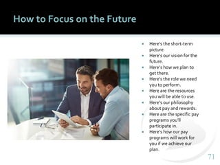 7171
How to Focus on the Future
 Here’s the short-term
picture
 Here’s our vision for the
future.
 Here’s how we plan to
get there.
 Here’s the role we need
you to perform.
 Here are the resources
you will be able to use.
 Here’s our philosophy
about pay and rewards.
 Here are the specific pay
programs you’ll
participate in.
 Here’s how our pay
programs will work for
you if we achieve our
plan.
 