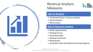 Revenue Analysis
Measures
Type of Analysis
• Horizontal Analysis / Variance Analyses
• Vertical Analysis
• Ratio Analysis
Aids in Revenue Analysis
• Market Segmentation
• Booking Sources
• Guest Nationality
• Booking Lead Period
• Booking pace
• Competitors (Rev Par) (Market Benchmark Report)
Copyright - Excel Finance Academy
Follow our YouTube Channel and Facebook Page linked in description to support
 