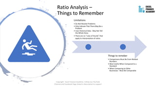 Ratio Analysis –
Things to Remember
Limitations
• Do Not Resolve Problems
• Only Indicate That There May Be a
Problem
• Uses Historical Data - May Not Tell
the Whole Story
• There are no “rules of thumb” that
apply to interpretation of ratios
Things to remeber
• Comparisons Must Be From Related
Numbers
• Most Useful When Compared to a
Standard
• When Comparing to Other
Businesses - Must Be Comparable
Copyright - Excel Finance Academy Follow our YouTube
Channel and Facebook Page linked in description to support
 