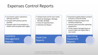 Expenses Control Reports
• List of items used in operations
with Qty and Price
• Compare with previous period
quantity
• Compare ratio of consumption in
relation with occupied room nights
Inventory
Management
Reports
• Analyze Food cost for each outlet.
• Check for Breakages, Wastage,
Damage, Spoilage
• Prices of imported items
• Potential Cost Report
Food Cost
Reports
• Amenities Supplies Report compare
to Guest in house & trends
• Details of Expenses Report and
monthly comparison.
• Control Linens and other operating
equipment's
• Timely replace damaged items to
ensure it does not impact P&L in
one month
Operating
Equipment
Reports
Copyright - Excel Finance Academy Follow our YouTube
Channel and Facebook Page linked in description to support
 