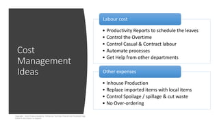 Cost
Management
Ideas
Copyright - Excel Finance Academy Follow our YouTube Channel and Facebook Page
linked in description to support
• Productivity Reports to schedule the leaves
• Control the Overtime
• Control Casual & Contract labour
• Automate processes
• Get Help from other departments
Labour cost
• Inhouse Production
• Replace imported items with local items
• Control Spoilage / spillage & cut waste
• No Over-ordering
Other expenses
 