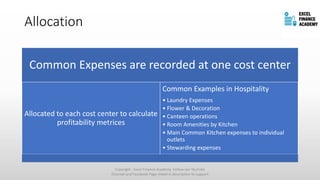 Allocation
Common Expenses are recorded at one cost center
Allocated to each cost center to calculate
profitability metrices
Common Examples in Hospitality
• Laundry Expenses
• Flower & Decoration
• Canteen operations
• Room Amenities by Kitchen
• Main Common Kitchen expenses to individual
outlets
• Stewarding expenses
Copyright - Excel Finance Academy Follow our YouTube
Channel and Facebook Page linked in description to support
 