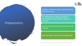 Prepayments
Copyright - Excel Finance Academy Follow our YouTube Channel and Facebook Page linked in description to support
Expenses which are paid in advance for the
period of service
It is different from Advance (which is
recoverable for some value or goods or
services)
Amortised over the period of Services to be
received
Aimed to match revenue with related cost
 