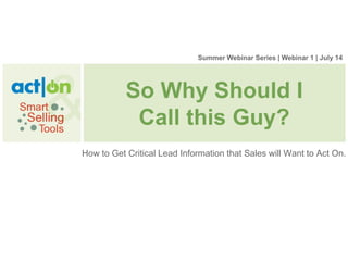 Summer Webinar Series | Webinar 1 | July 14




           So Why Should I
            Call this Guy?
How to Get Critical Lead Information that Sales will Want to Act On.
 