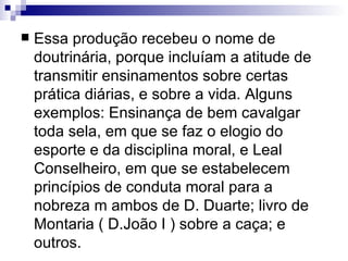 Essa produção recebeu o nome de doutrinária, porque incluíam a atitude de transmitir ensinamentos sobre certas prática diárias, e sobre a vida. Alguns exemplos: Ensinança de bem cavalgar toda sela, em que se faz o elogio do esporte e da disciplina moral, e Leal Conselheiro, em que se estabelecem princípios de conduta moral para a nobreza m ambos de D. Duarte; livro de Montaria ( D.João I ) sobre a caça; e outros.  