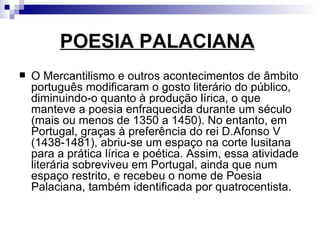 POESIA PALACIANA   O Mercantilismo e outros acontecimentos de âmbito português modificaram o gosto literário do público, diminuindo-o quanto à produção lírica, o que manteve a poesia enfraquecida durante um século (mais ou menos de 1350 a 1450). No entanto, em Portugal, graças à preferência do rei D.Afonso V (1438-1481), abriu-se um espaço na corte lusitana para a prática lírica e poética. Assim, essa atividade literária sobreviveu em Portugal, ainda que num espaço restrito, e recebeu o nome de Poesia Palaciana, também identificada por quatrocentista.   