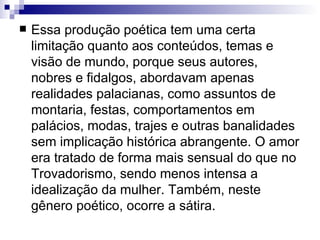 Essa produção poética tem uma certa limitação quanto aos conteúdos, temas e visão de mundo, porque seus autores, nobres e fidalgos, abordavam apenas realidades palacianas, como assuntos de montaria, festas, comportamentos em palácios, modas, trajes e outras banalidades sem implicação histórica abrangente. O amor era tratado de forma mais sensual do que no Trovadorismo, sendo menos intensa a idealização da mulher. Também, neste gênero poético, ocorre a sátira.  
