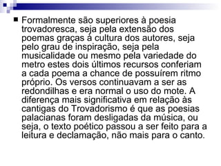 Formalmente são superiores à poesia trovadoresca, seja pela extensão dos poemas graças à cultura dos autores, seja pelo grau de inspiração, seja pela musicalidade ou mesmo pela variedade do metro estes dois últimos recursos conferiam a cada poema a chance de possuírem ritmo próprio. Os versos continuavam a ser as redondilhas e era normal o uso do mote. A diferença mais significativa em relação às cantigas do Trovadorismo é que as poesias palacianas foram desligadas da música, ou seja, o texto poético passou a ser feito para a leitura e declamação, não mais para o canto .  