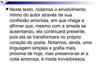 Neste texto, notamos o envolvimento íntimo do autor através de sua confissão amorosa, em que chega a afirmar que, mesmo com a amada se ausentando, ela continuará presente, pois ela se transformara no próprio coração do poeta. Notamos, ainda, uma linguagem simples e grafia mais próxima de hoje, mas preserva-se aí a coita amorosa, à moda trovadoresca.   