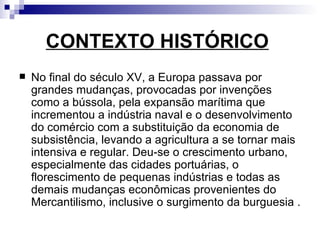 CONTEXTO HISTÓRICO   No final do século XV, a Europa passava por grandes mudanças, provocadas por invenções como a bússola, pela expansão marítima que incrementou a indústria naval e o desenvolvimento do comércio com a substituição da economia de subsistência, levando a agricultura a se tornar mais intensiva e regular. Deu-se o crescimento urbano, especialmente das cidades portuárias, o florescimento de pequenas indústrias e todas as demais mudanças econômicas provenientes do Mercantilismo, inclusive o surgimento da burguesia .  