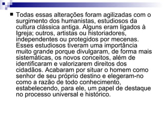 Todas essas alterações foram agilizadas com o surgimento dos humanistas, estudiosos da cultura clássica antiga. Alguns eram ligados à Igreja; outros, artistas ou historiadores, independentes ou protegidos por mecenas. Esses estudiosos tiveram uma importância muito grande porque divulgaram, de forma mais sistemáticas, os novos conceitos, além de identificaram e valorizarem direitos dos cidadãos. Acabaram por situar o homem como senhor de seu próprio destino e elegeram-no como a razão de todo conhecimento, estabelecendo, para ele, um papel de destaque no processo universal e histórico. 
