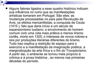 Alguns fatores ligados a esse quadro histórico indicam sua influência no rumo que as manifestações artísticas tomaram em Portugal. São eles: as mudanças processadas no país pela Revolução de Avis; os efeitos mercantilistas; a conquista de Ceuta (1415 ), fato que daria início a um século de expansionismo lusitano; o envolvimento do homem comum com uma vida mais prática e menos lirismo cortês, morto em 1325; o interesse de novos nobres e reis por produções literárias diferentes do lirismo. Tudo isso explica a restrição do espaço para o exercício e a manifestação da imaginação poética, a marginalização da arte lírica e o fim do Trovadorismo. A partir daí, o ambiente se tornou mais propício à crônica e à prosa histórica , ao menos nas primeiras décadas do período.  
