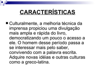 CARACTERÍSTICAS Culturalmente, a melhoria técnica da imprensa propiciou uma divulgação mais ampla e rápida do livro, democratizando um pouco o acesso a ele. O homem desse período passa a se interessar mais pelo saber, convivendo com a palavra escrita. Adquire novas idéias e outras culturas como a greco-latina.  