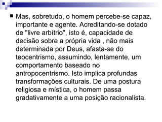 Mas, sobretudo, o homem percebe-se capaz, importante e agente. Acreditando-se dotado de "livre arbítrio", isto é, capacidade de decisão sobre a própria vida , não mais determinada por Deus, afasta-se do teocentrismo, assumindo, lentamente, um comportamento baseado no antropocentrismo. Isto implica profundas transformações culturais. De uma postura religiosa e mística, o homem passa gradativamente a uma posição racionalista.   