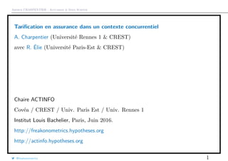 Arthur CHARPENTIER - Actuariat & Data Science
Tariﬁcation en assurance dans un contexte concurrentiel
A. Charpentier (Université Rennes 1 & CREST)
avec R. Élie (Université Paris-Est & CREST)
Chaire ACTINFO
Covéa / CREST / Univ. Paris Est / Univ. Rennes 1
Institut Louis Bachelier, Paris, Juin 2016.
http://freakonometrics.hypotheses.org
http://actinfo.hypotheses.org
@freakonometrics 1
 