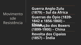 Movimento
sde
Resistência
Guerra Anglo-Zulu
(1879) – Sul da África
Guerras do Ópio (1839-
1842 e 1856-1860) –
China
Revolução dos Boxers
(1899-1900) – China
Revolta dos Cipaios
(1857) – Índia
 