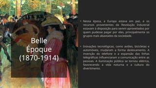 Belle
Époque
(1870-1914)
• Nessa época, a Europa estava em paz, e os
recursos provenientes da Revolução Industrial
estavam à disposição para serem aproveitados por
quem pudesse pagar por eles, principalmente os
grupos mais abastados da sociedade.
• Inovações tecnológicas, como aviões, bicicletas e
automóveis, mudaram a forma deslocamento. A
invenção do telefone e a expansão das linhas
telegráficas influenciaram a comunicação entre as
pessoas. A iluminação pública se tornou elétrica,
favorecendo a vida noturna e a cultura do
divertimento.
 
