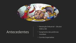 Antecedentes
• Revolução Industrial – Séculos
XVIII e XIX
• Surgimento das potências
mundiais
• Corrida Imperialista
 
