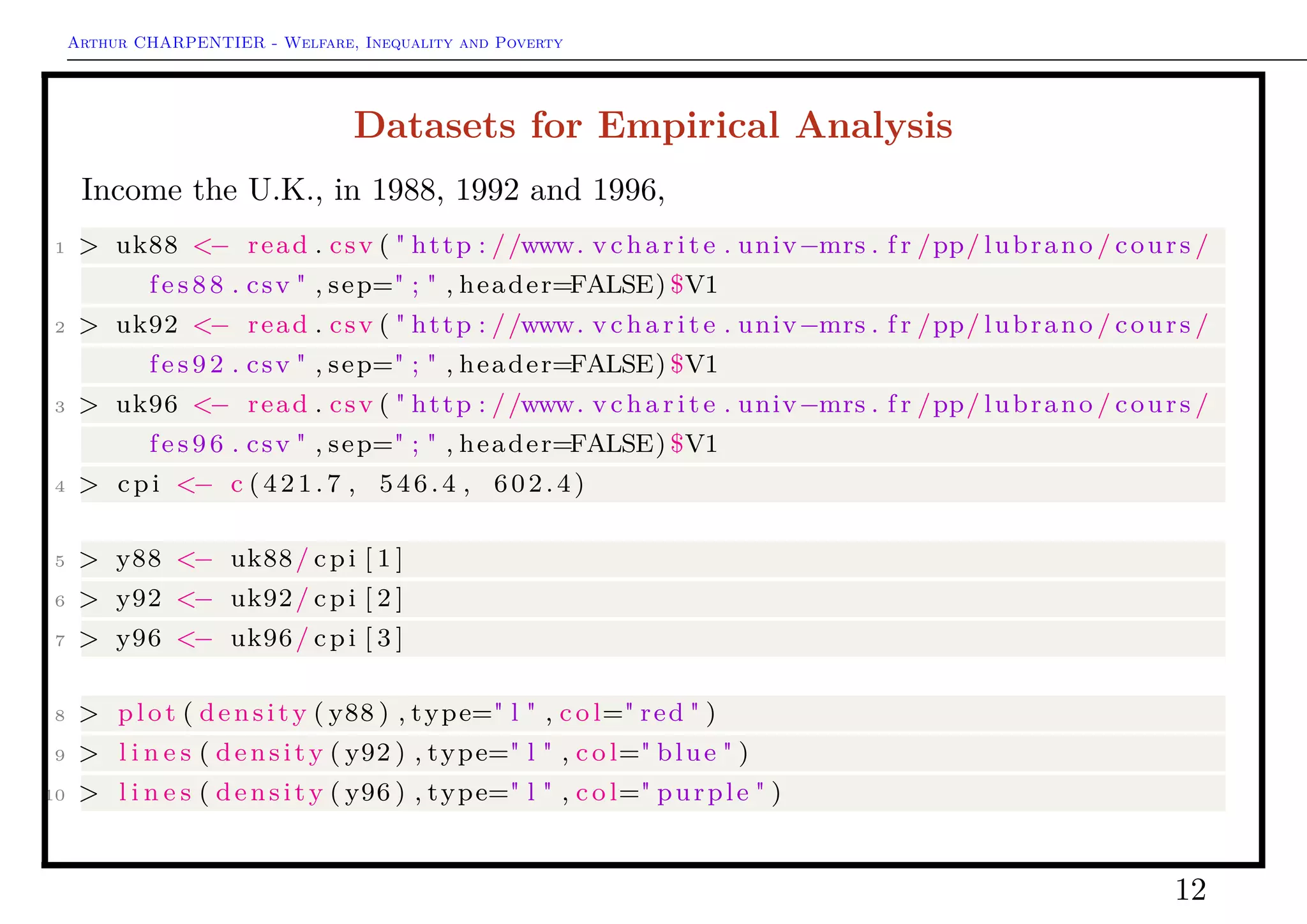 Arthur CHARPENTIER - Welfare, Inequality and Poverty
Quantile Regression: Empirical Analysis
Consider the evolution of the 90%−10%
quantile ratio,
1 > ratio9010 = function ( age ) {
2 + p r e d i c t (Q90 , newdata=data .
frame ( yd=age ) ) /
3 + p r e d i c t (Q10 , newdata=data .
frame ( yd=age ) )
4 + }
5 > ratio9010 (5)
6 1.401749
7 > A=0:30
8 > plot (A, Vectorize ( ratio9010 ) (A) ,
type=" l " , ylab=" 90−10 qua nti le
r a t i o " )
12
 
