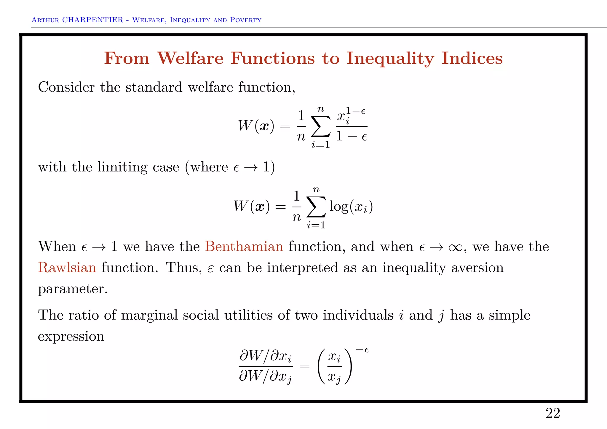 Arthur CHARPENTIER - Welfare, Inequality and Poverty
Welfare Functions
Principle of transfers: the quasi concavity of the welfare function implies that if
we operate a monetary transfer from a rich to a poor, welfare is increased,
provided that the transfer does not modify the ordering of individuals
(Pigou-Dalton principle)
W(x1, · · · , xi, · · · , xj, · · · , xn) ≥ W(x1, · · · , xi+δ, · · · , xj−δ, · · · , xn)
Other axioms can be added, e.g. homogeneous of order 1,
W(λx) = λW(x) for all λ ≥ 0.
Thus (all homogeneous function of order 1 can be deﬁned on the simplex)
W(x) = x · W
x
x
for all λ ≥ 0.
22
 