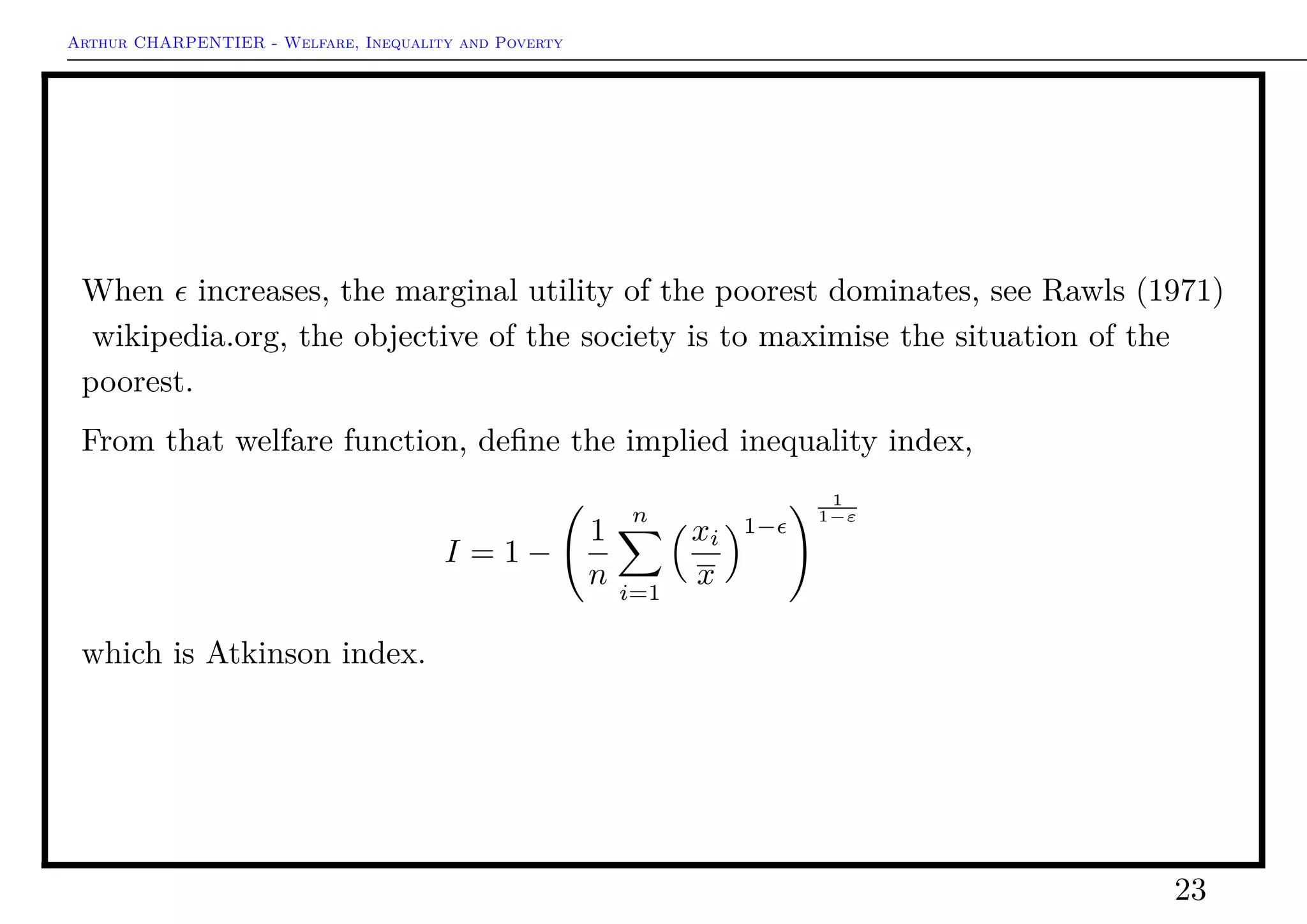 Arthur CHARPENTIER - Welfare, Inequality and Poverty
Welfare Functions
Observe that W(x1) = x. And because of the aversion for inequality, W(x) ≤ x.
One can denote
W(x) = x · [1 − I(x)]
for some function I(·), which takes values in [0, 1].
I(·) is then interpreted as an inequality measure and x · I(x) represents the
(social) cost of inequality.
See fao.org.
23
 