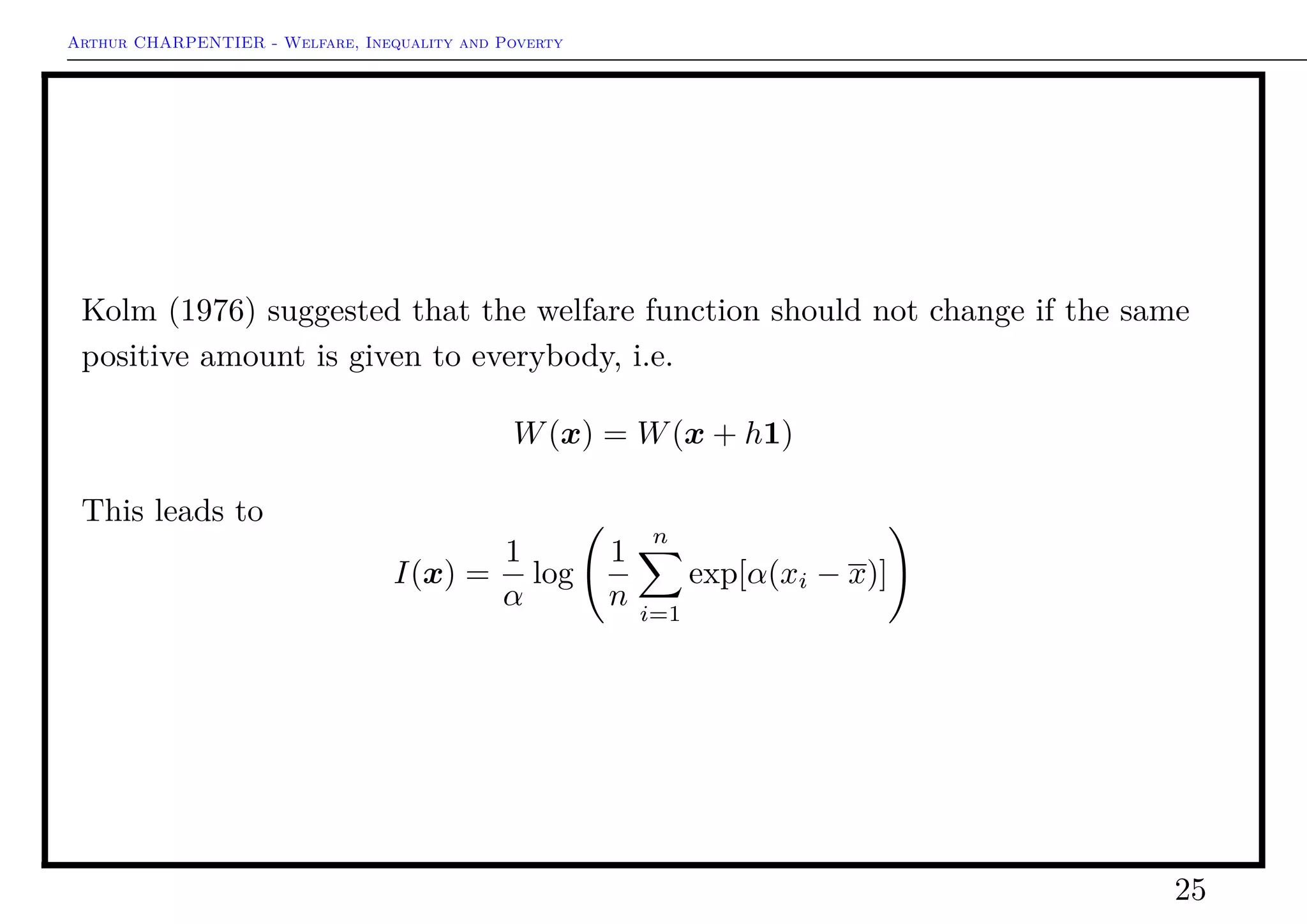Arthur CHARPENTIER - Welfare, Inequality and Poverty
From Welfare Functions to Inequality Indices
Consider the standard welfare function,
W(x) =
1
n
n
i=1
x1−
i
1 −
with the limiting case (where → 1)
W(x) =
1
n
n
i=1
log(xi)
When → 1 we have the Benthamian function, and when → ∞, we have the
Rawlsian function. Thus, ε can be interpreted as an inequality aversion
parameter.
The ratio of marginal social utilities of two individuals i and j has a simple
expression
∂W/∂xi
∂W/∂xj
=
xi
xj
−
25
 
