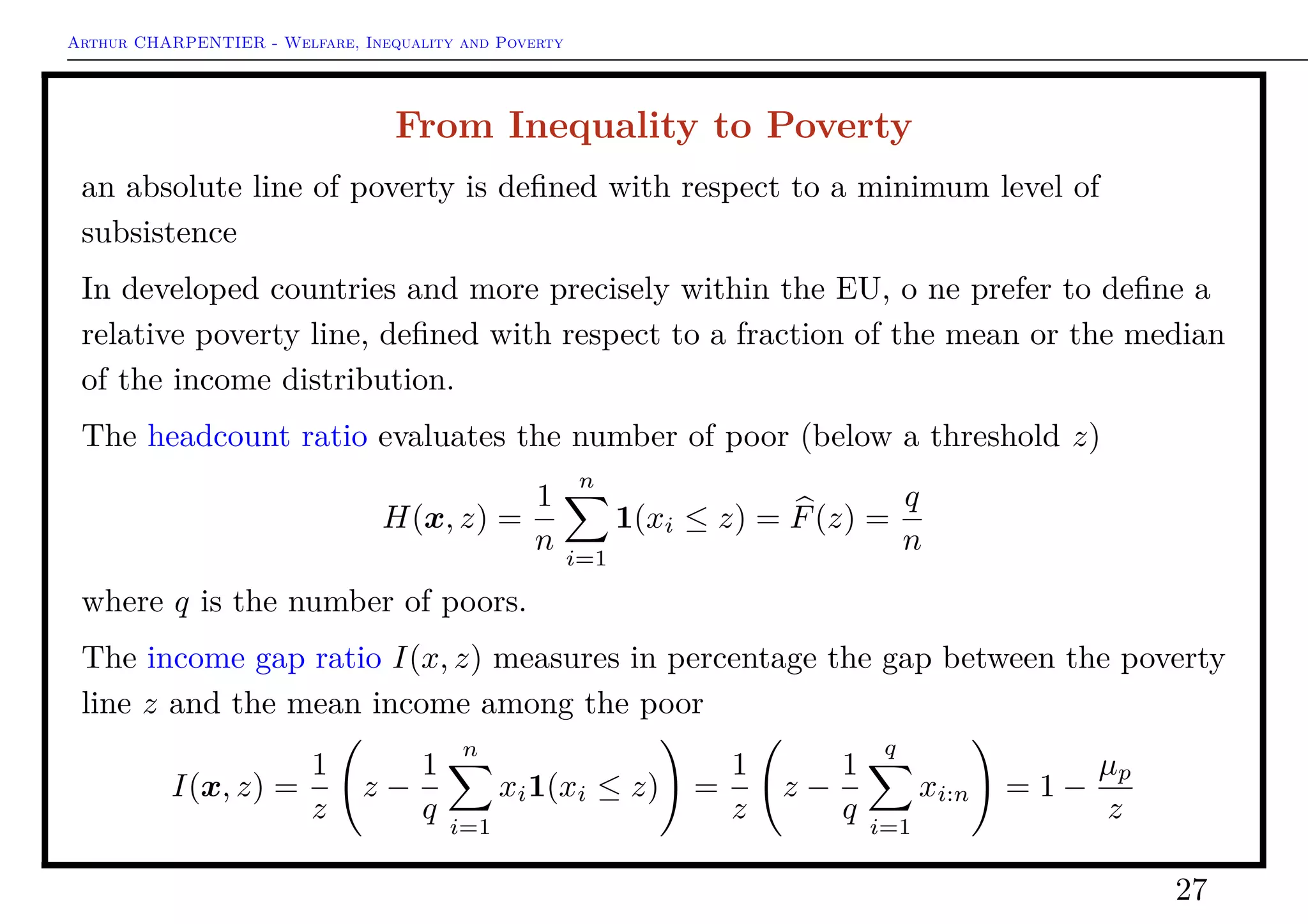Arthur CHARPENTIER - Welfare, Inequality and Poverty
Equally Distributed Equivalent
Given x deﬁne ξ (or ξ(x)) as
W(ξ1) = W(x)
From the principle of transfers, ξ ≤ x. Then one can deﬁne
I(x) = 1 −
ξ(x)
x
.
If I(·) satisﬁes the scale independence axiom, I(x) = I(λx), then
ξ(x) =
1
n
n
i=1
(xi)
1−
1
1−ε
This index has a simple interpretation : if I = 0.370% of the total income is
necessary to reach the same value of welfare, provided that income is equally
distributed.
27
 