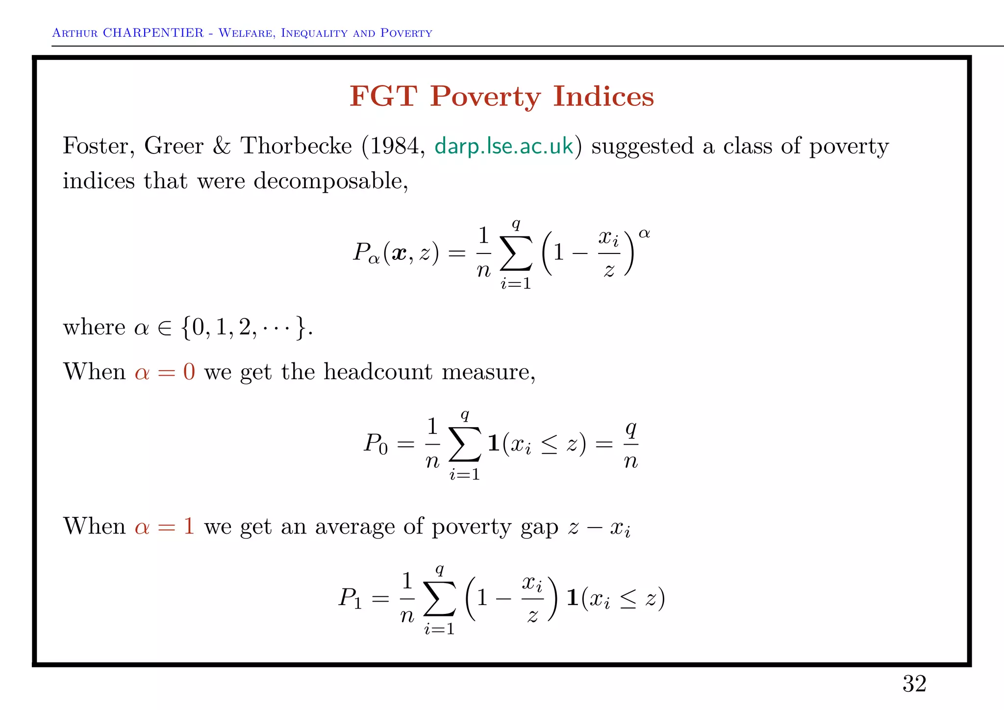 Arthur CHARPENTIER - Welfare, Inequality and Poverty
Sen Poverty Indices
S(x, z) = H(x, z) · [I(x, z) + [1 − (x, z)]Gp]
where Gp is Gini index of the poors.
• if Gp = 0 then S = HI
• if Gp = 1 then S = H
1 > Sen (x , z , na . rm = TRUE)
On can write
S =
2
(q + 1)nz
q
i=1
[z − xi:n][q + 1 − i]
Thon (1979) suggested a similar expression, but with (slightly) diﬀerent weights
Thon =
2
n(n + 1)z
q
i=1
[z − xi:n][n + 1 − i]
32
 