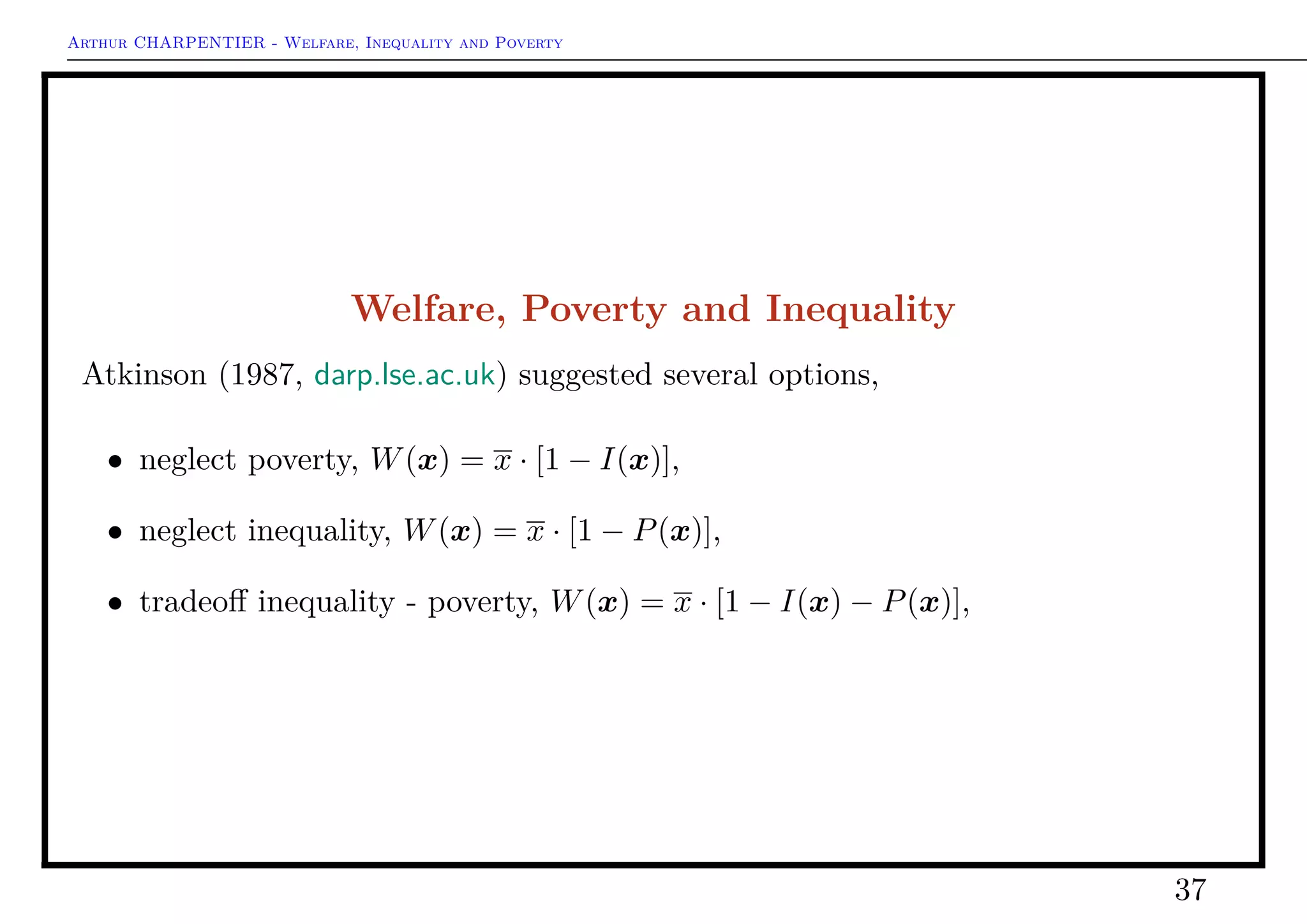 Arthur CHARPENTIER - Welfare, Inequality and Poverty
Inequalities: Empirical Analysis
1 > P<−poverty ( Watts , function ( x)
mean(x ) / 2)
2 1 9 8 8 . . . 0.03561864
3 1 9 9 2 . . . 0.05240638
4 1 9 9 6 . . . 0.03342492
1 > P<−poverty ( Watts , function ( x)
qu a ntile (x , . 1 ) )
2 1 9 8 8 . . . 0.01935494
3 1 9 9 2 . . . 0.0277594
4 1 9 9 6 . . . 0.02289631
37
 