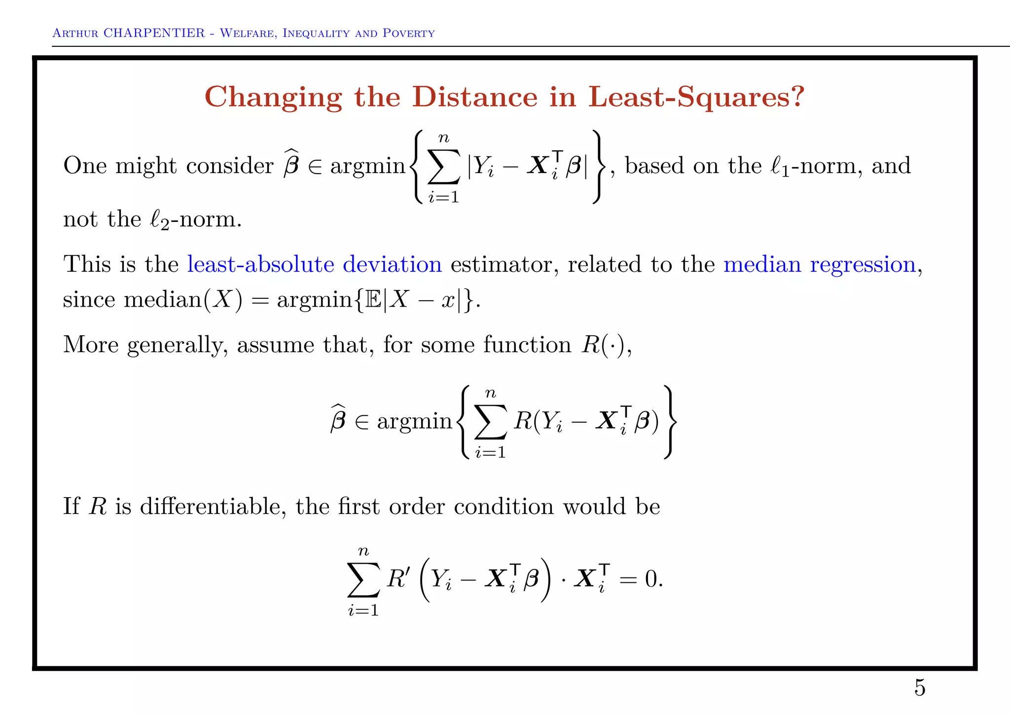 Arthur CHARPENTIER - Welfare, Inequality and Poverty
Changing the Distance in Least-Squares?
One might consider β ∈ argmin
n
i=1
|Yi − XT
i β| , based on the 1-norm, and
not the 2-norm.
This is the least-absolute deviation estimator, related to the median regression,
since median(X) = argmin{E|X − x|}.
More generally, assume that, for some function R(·),
β ∈ argmin
n
i=1
R(Yi − XT
i β)
If R is diﬀerentiable, the ﬁrst order condition would be
n
i=1
R Yi − XT
i β · XT
i = 0.
5
 