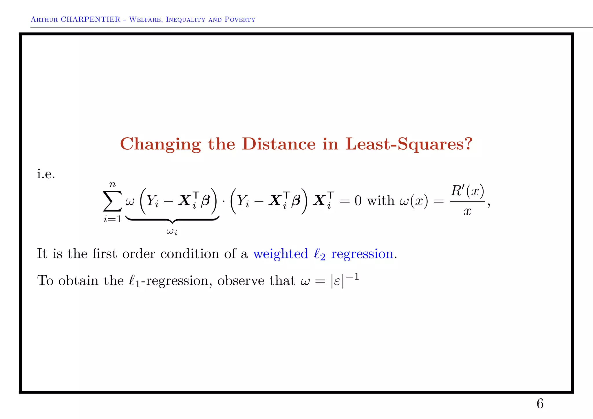 Arthur CHARPENTIER - Welfare, Inequality and Poverty
Changing the Distance in Least-Squares?
i.e.
n
i=1
ω Yi − XT
i β
ωi
· Yi − XT
i β XT
i = 0 with ω(x) =
R (x)
x
,
It is the ﬁrst order condition of a weighted 2 regression.
To obtain the 1-regression, observe that ω = |ε|−1
6
 