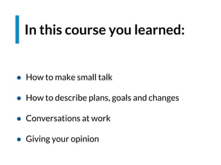 In this course you learned:
● How to make small talk
● How to describe plans, goals and changes
● Conversations at work
● Giving your opinion
 