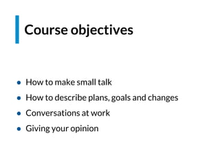 Course objectives
● How to make small talk
● How to describe plans, goals and changes
● Conversations at work
● Giving your opinion
 