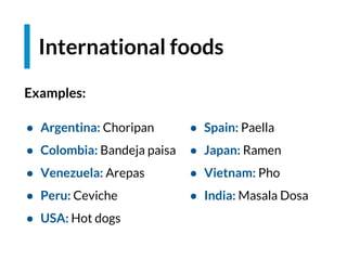 ● Argentina: Choripan
● Colombia: Bandeja paisa
● Venezuela: Arepas
● Peru: Ceviche
● USA: Hot dogs
International foods
● Spain: Paella
● Japan: Ramen
● Vietnam: Pho
● India: Masala Dosa
Examples:
 