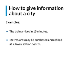 How to give information
about a city
Examples:
● The train arrives in 15 minutes.
● MetroCards may be purchased and refilled
at subway station booths.
 