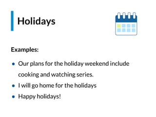 Examples:
● Our plans for the holiday weekend include
cooking and watching series.
● I will go home for the holidays
● Happy holidays!
Holidays
 