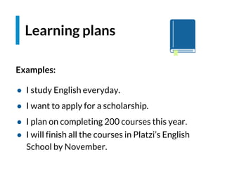 Examples:
● I study English everyday.
● I want to apply for a scholarship.
● I plan on completing 200 courses this year.
● I will finish all the courses in Platzi’s English
School by November.
Learning plans
 