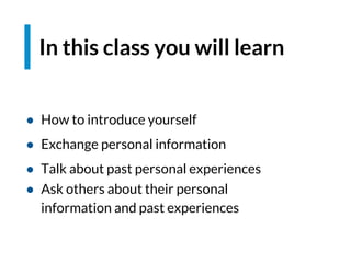 In this class you will learn
● How to introduce yourself
● Exchange personal information
● Talk about past personal experiences
● Ask others about their personal
information and past experiences
 