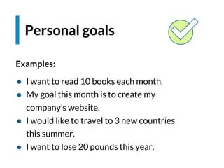 Examples:
● I want to read 10 books each month.
● My goal this month is to create my
company’s website.
● I would like to travel to 3 new countries
this summer.
● I want to lose 20 pounds this year.
Personal goals
 
