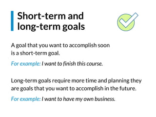 A goal that you want to accomplish soon
is a short-term goal.
For example: I want to finish this course.
Long-term goals require more time and planning they
are goals that you want to accomplish in the future.
For example: I want to have my own business.
Short-term and
long-term goals
 
