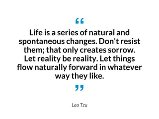 Life is a series of natural and
spontaneous changes. Don't resist
them; that only creates sorrow.
Let reality be reality. Let things
flow naturally forward in whatever
way they like.
Lao Tzu
 