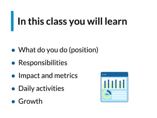 In this class you will learn
● What do you do (position)
● Responsibilities
● Impact and metrics
● Daily activities
● Growth
 
