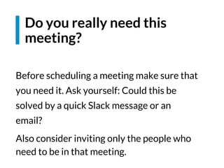 Before scheduling a meeting make sure that
you need it. Ask yourself: Could this be
solved by a quick Slack message or an
email?
Also consider inviting only the people who
need to be in that meeting.
Do you really need this
meeting?
 