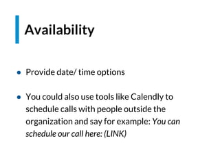 Availability
● Provide date/ time options
● You could also use tools like Calendly to
schedule calls with people outside the
organization and say for example: You can
schedule our call here: (LINK)
 