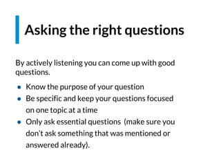 By actively listening you can come up with good
questions.
● Know the purpose of your question
● Be specific and keep your questions focused
on one topic at a time
● Only ask essential questions (make sure you
don’t ask something that was mentioned or
answered already).
Asking the right questions
 