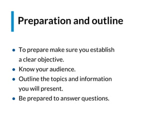● To prepare make sure you establish
a clear objective.
● Know your audience.
● Outline the topics and information
you will present.
● Be prepared to answer questions.
Preparation and outline
 