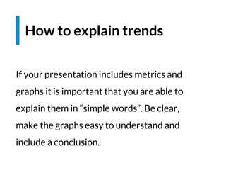 If your presentation includes metrics and
graphs it is important that you are able to
explain them in “simple words”. Be clear,
make the graphs easy to understand and
include a conclusion.
How to explain trends
 