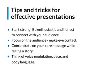 ● Start strong! Be enthusiastic and honest
to connect with your audience.
● Focus on the audience - make eye contact.
● Concentrate on your core message while
telling a story.
● Think of voice modulation, pace, and
body language.
Tips and tricks for
effective presentations
 