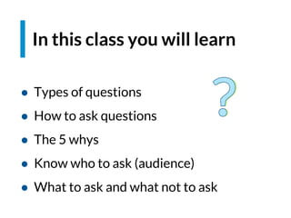 In this class you will learn
● Types of questions
● How to ask questions
● The 5 whys
● Know who to ask (audience)
● What to ask and what not to ask
 