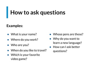 Examples:
How to ask questions
● Whose pens are these?
● Why do you want to
learn a new language?
● How can I ask better
questions?
● What is your name?
● Where do you work?
● Who are you?
● When do you like to travel?
● Which is your favorite
video game?
 